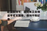 亚博体育官方下载-欧国联特写：国际米兰主场逼平尤文图斯，保持不败纪录